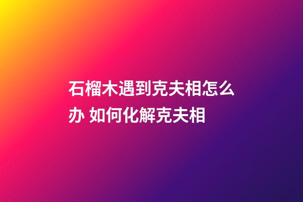 石榴木遇到克夫相怎么办 如何化解克夫相